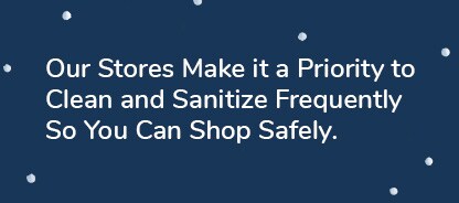 Our Stores Make it a Priority to Clean and Sanitize Frequently So You Can Shop Safely.