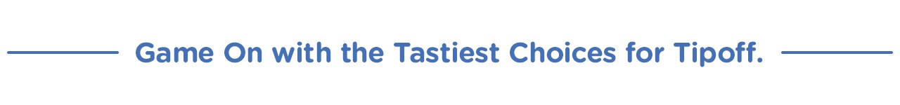 Game On with the Tastiest Choices for Tipoff.